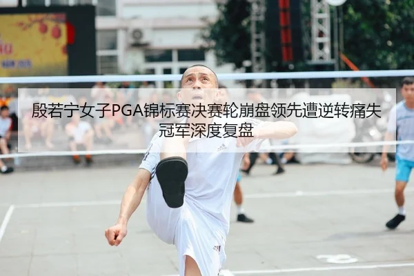 殷若宁女子PGA锦标赛决赛轮崩盘领先遭逆转痛失冠军深度复盘